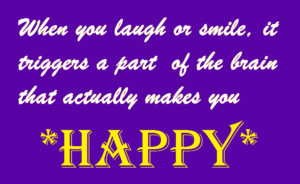 When you laugh or smile, it triggers a part of the brain that actually makes you *Happy*